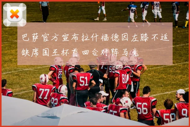 巴萨官方宣布拉什福德因左膝不适缺席国王杯首回合对阵马竞