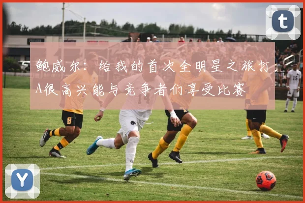 鲍威尔：给我的首次全明星之旅打A很高兴能与竞争者们享受比赛