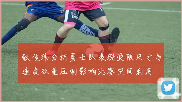 张佳玮分析勇士队表现受限尺寸与速度双重压制影响比赛空间利用
