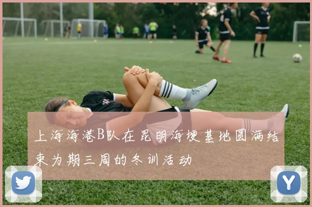 上海海港B队在昆明海埂基地圆满结束为期三周的冬训活动