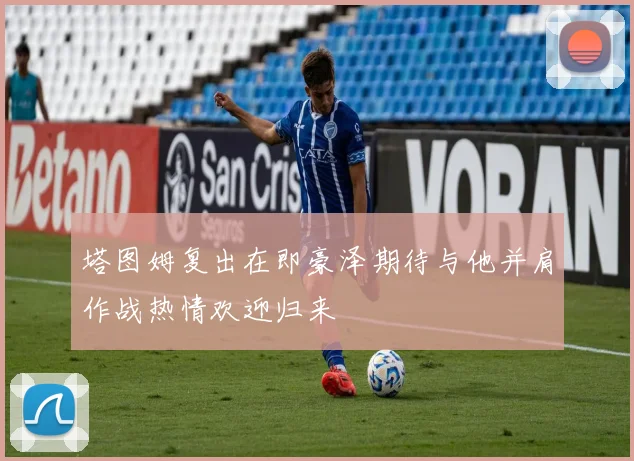 塔图姆复出在即豪泽期待与他并肩作战热情欢迎归来