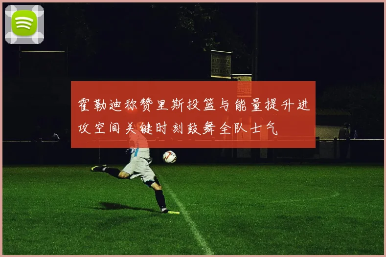 霍勒迪称赞里斯投篮与能量提升进攻空间关键时刻鼓舞全队士气