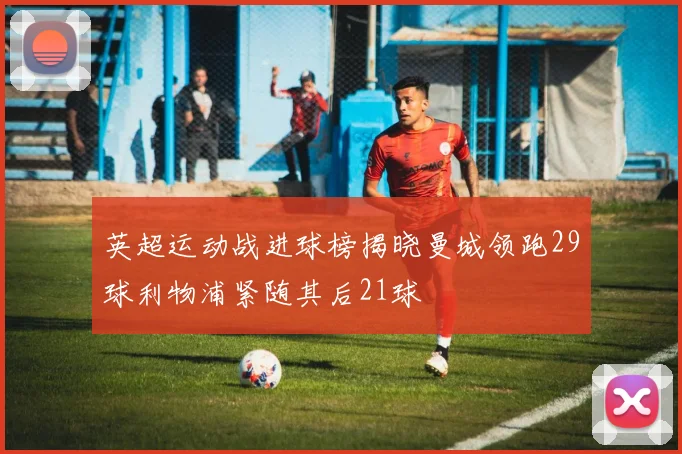 英超运动战进球榜揭晓曼城领跑29球利物浦紧随其后21球