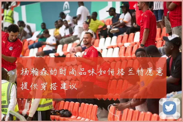 杨瀚森的时尚品味如何格兰特愿意提供穿搭建议
