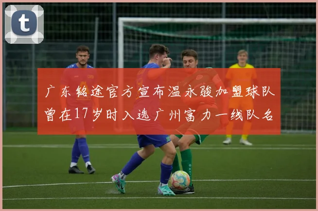 广东铭途官方宣布温永骏加盟球队曾在17岁时入选广州富力一线队名单