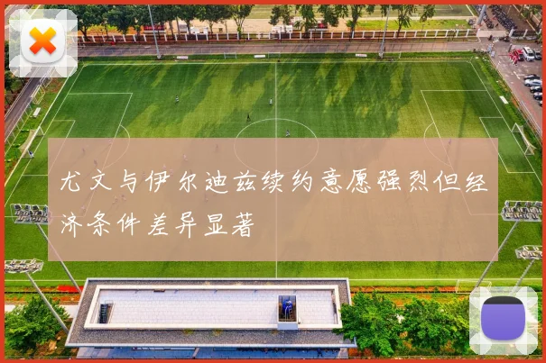 尤文与伊尔迪兹续约意愿强烈但经济条件差异显著