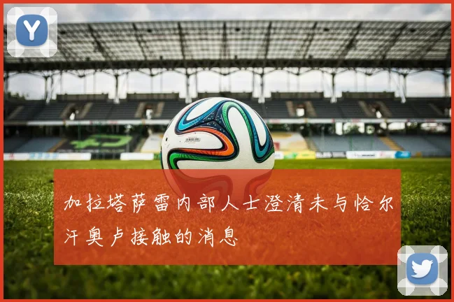 加拉塔萨雷内部人士澄清未与恰尔汗奥卢接触的消息