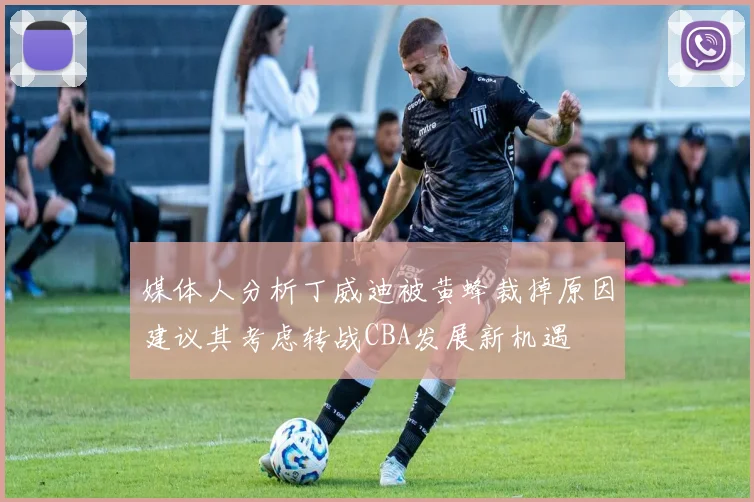 媒体人分析丁威迪被黄蜂裁掉原因建议其考虑转战CBA发展新机遇