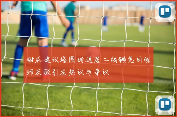 甜瓜建议塔图姆退居二线獭兔训练师反驳引发热议与争议