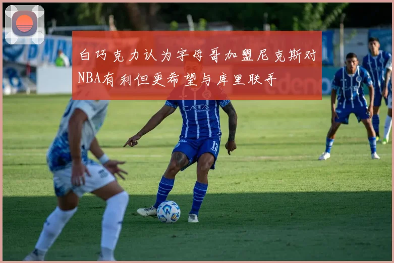 白巧克力认为字母哥加盟尼克斯对NBA有利但更希望与库里联手