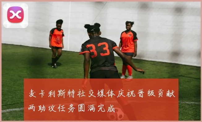 麦卡利斯特社交媒体庆祝晋级贡献两助攻任务圆满完成