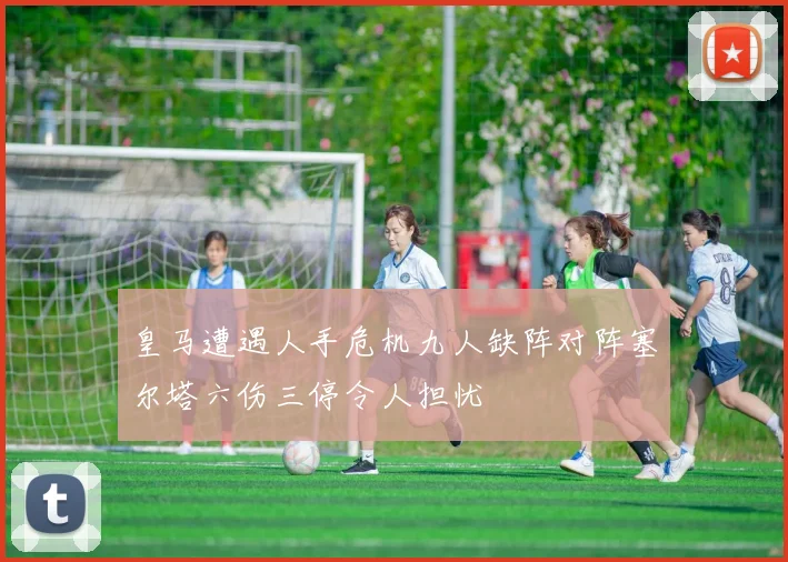 皇马遭遇人手危机九人缺阵对阵塞尔塔六伤三停令人担忧