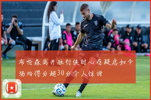 布伦森离开独行侠时心存疑虑如今场均得分超30分令人惊讶