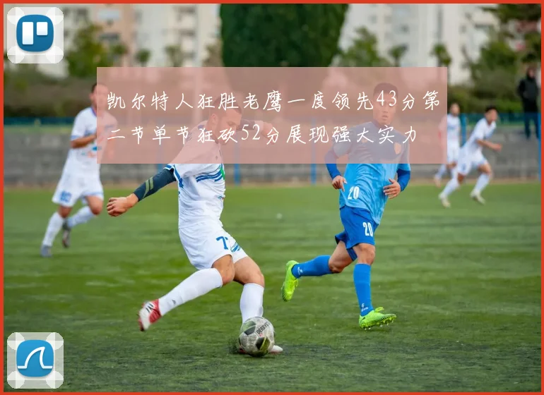凯尔特人狂胜老鹰一度领先43分第二节单节狂砍52分展现强大实力