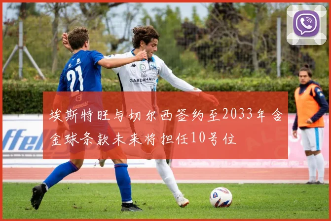 埃斯特旺与切尔西签约至2033年含金球条款未来将担任10号位