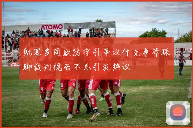 凯塞多同款防守引争议什克鲁莽踩脚裁判视而不见引发热议