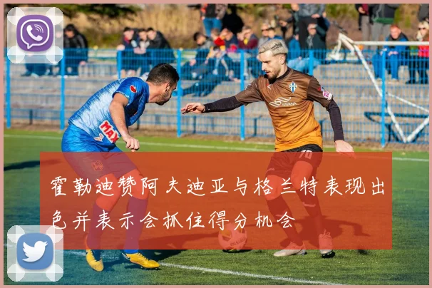 霍勒迪赞阿夫迪亚与格兰特表现出色并表示会抓住得分机会