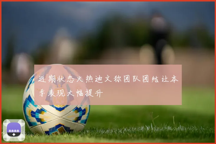 近期状态火热迪文称团队团结让本季表现大幅提升