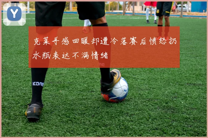 克莱手感回暖却遭冷落赛后愤怒扔水瓶表达不满情绪