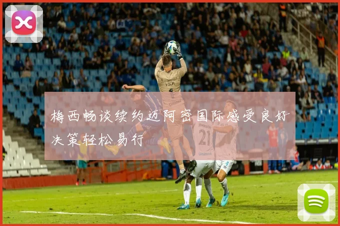 梅西畅谈续约迈阿密国际感受良好决策轻松易行
