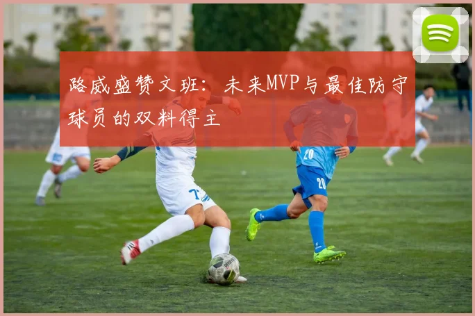 路威盛赞文班：未来MVP与最佳防守球员的双料得主