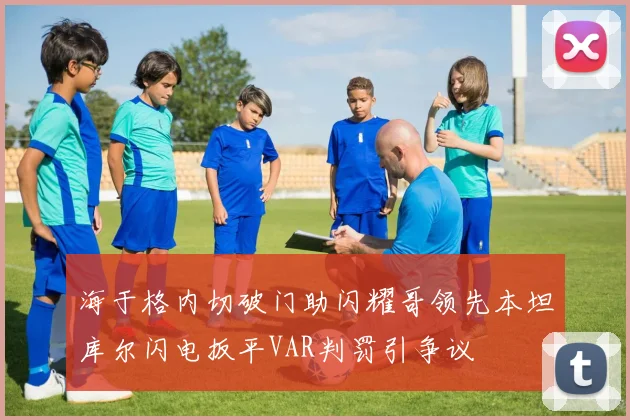 海于格内切破门助闪耀哥领先本坦库尔闪电扳平VAR判罚引争议