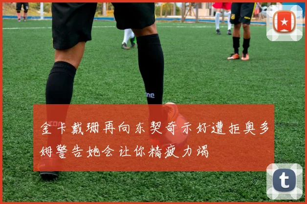金卡戴珊再向东契奇示好遭拒奥多姆警告她会让你精疲力竭
