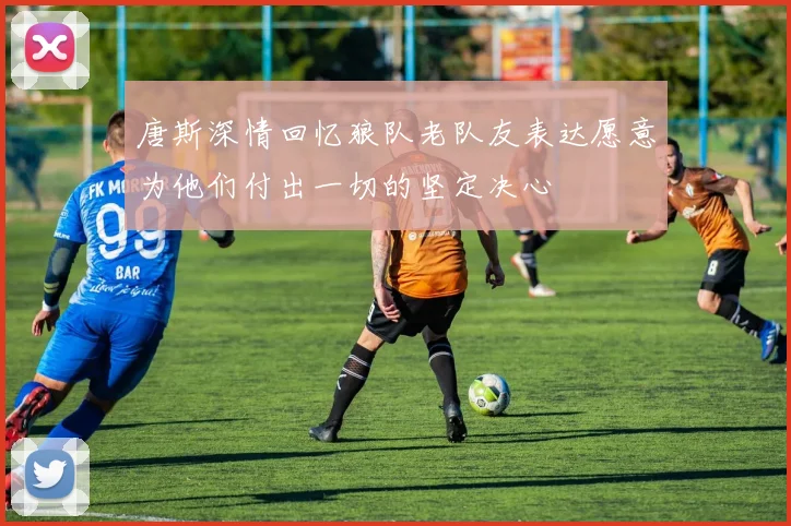 唐斯深情回忆狼队老队友表达愿意为他们付出一切的坚定决心