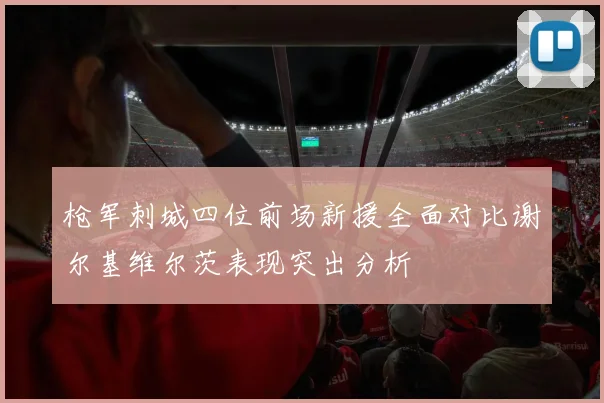 枪军刺城四位前场新援全面对比谢尔基维尔茨表现突出分析
