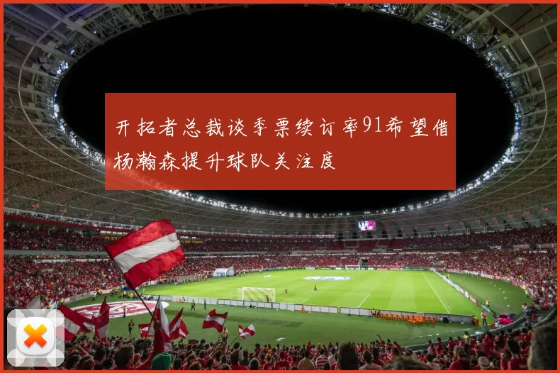 开拓者总裁谈季票续订率91希望借杨瀚森提升球队关注度