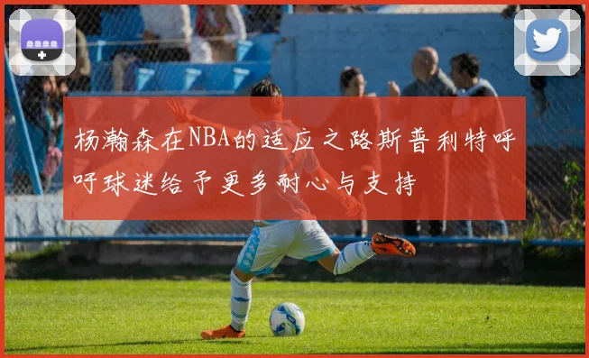 杨瀚森在NBA的适应之路斯普利特呼吁球迷给予更多耐心与支持