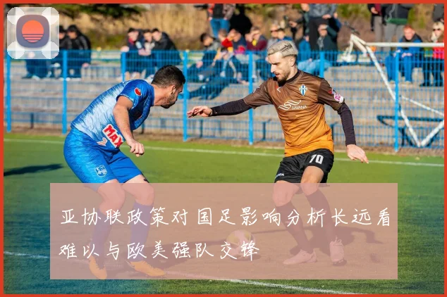 亚协联政策对国足影响分析长远看难以与欧美强队交锋