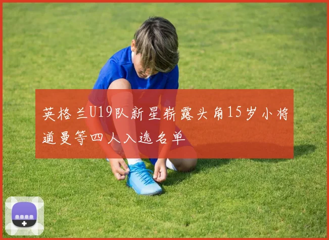 英格兰U19队新星崭露头角15岁小将道曼等四人入选名单