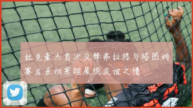 杜克豪杰首次交锋弗拉格与塔图姆赛后亲切寒暄展现友谊之情