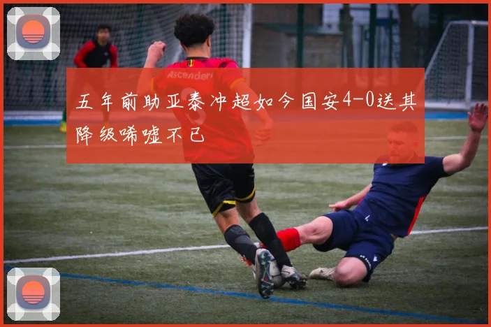 五年前助亚泰冲超如今国安4-0送其降级唏嘘不已
