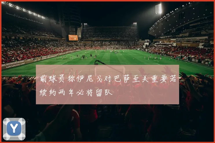 前球员称伊尼戈对巴萨至关重要若续约两年必将留队
